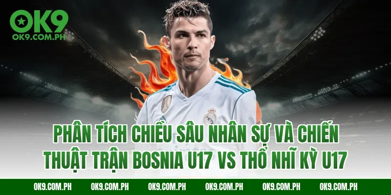 Phân tích chiều sâu nhân sự và chiến thuật trận Bosnia U17 vs Thổ Nhĩ Kỳ U17