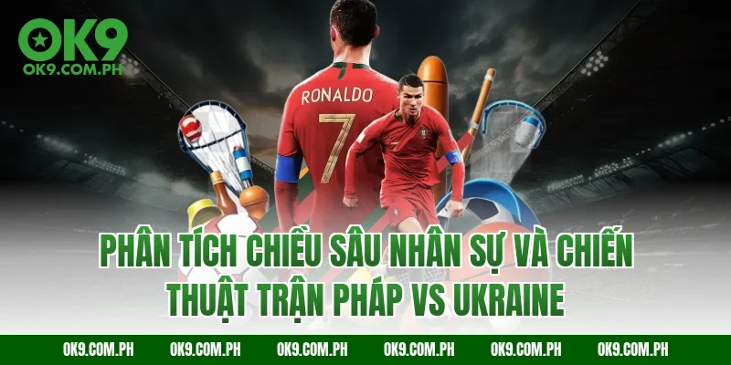 Phân tích chiều sâu nhân sự và chiến thuật trận Pháp vs Ukraine