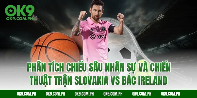 Phân tích chiều sâu nhân sự và chiến thuật trận Slovakia vs Bắc Ireland