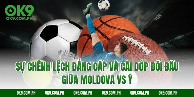 Sự chênh lệch đẳng cấp và cái dớp đối đầu giữa Moldova vs Ý