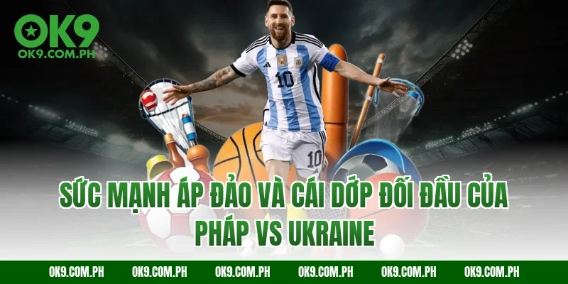 Sức mạnh áp đảo và cái dớp đối đầu của Pháp vs Ukraine